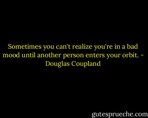 Sometimes you can't realize you're in a bad mood until another person enters your orbit. - Douglas Coupland