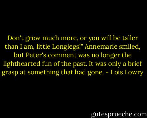 Don't grow much more, or you will be taller than I am, little Longlegs!" Annemarie smiled, but Peter's comment was no longer the lighthearted fun of the past. It was only a brief grasp at something that had gone. - Lois Lowry