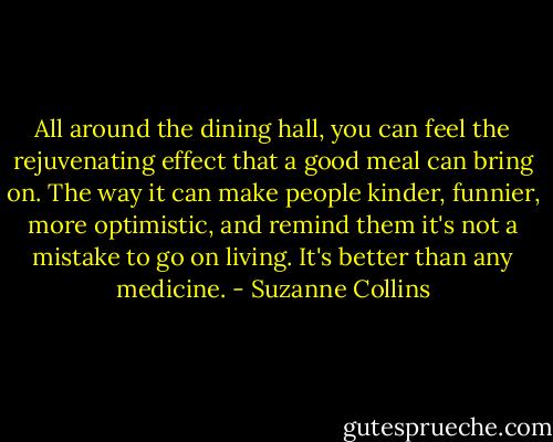 All around the dining hall, you can feel the rejuvenating effect that a good meal can bring on. The way it can make people kinder, funnier, more optimistic, and remind them it's not a mistake to go on living. It's better than any medicine. - Suzanne Collins