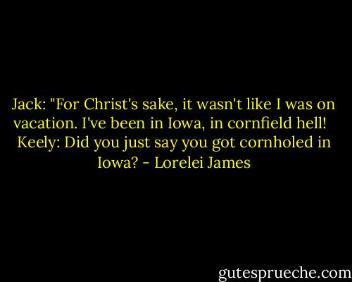 Jack: "For Christ's sake, it wasn't like I was on vacation. I've been in Iowa, in cornfield hell!<br /><br /> Keely: Did you just say you got cornholed in Iowa? - Lorelei James
