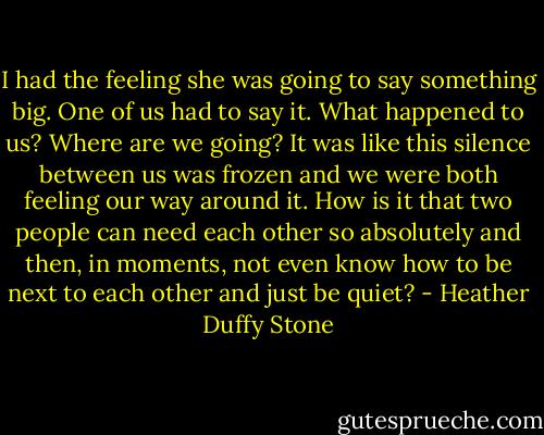I had the feeling she was going to say something big. One of us had to say it. What happened to us? Where are we going? It was like this silence between us was frozen and we were both feeling our way around it. How is it that two people can need each other so absolutely and then, in moments, not even know how to be next to each other and just be quiet? - Heather Duffy Stone