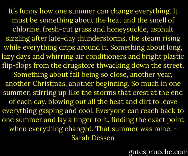 It’s funny how one summer can change everything. It must be something about the heat and the smell of chlorine, fresh-cut grass and honeysuckle, asphalt sizzling after late-day thunderstorms, the steam rising while everything drips around it. Something about long, lazy days and whirring air conditioners and bright plastic flip-flops from the drugstore thwacking down the street. Something about fall being so close, another year, another Christmas, another beginning. So much in one summer, stirring up like the storms that crest at the end of each day, blowing out all the heat and dirt to leave everything gasping and cool. Everyone can reach back to one summer and lay a finger to it, finding the exact point when everything changed. That summer was mine. - Sarah Dessen
