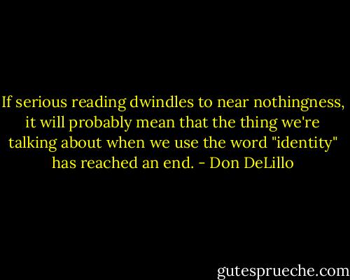 If serious reading dwindles to near nothingness, it will probably mean that the thing we're talking about when we use the word "identity" has reached an end. - Don DeLillo