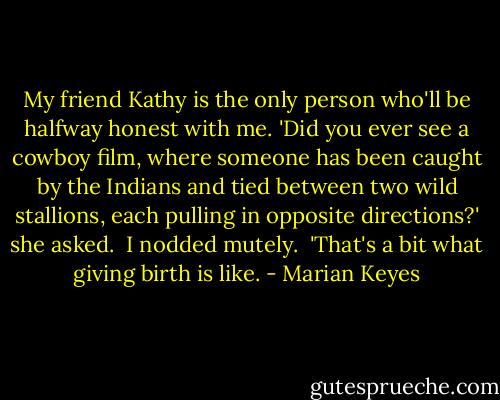 My friend Kathy is the only person who'll be halfway honest with me. 'Did you ever see a cowboy film, where someone has been caught by the Indians and tied between two wild stallions, each pulling in opposite directions?' she asked.<br /><br />I nodded mutely.<br /><br />'That's a bit what giving birth is like. - Marian Keyes