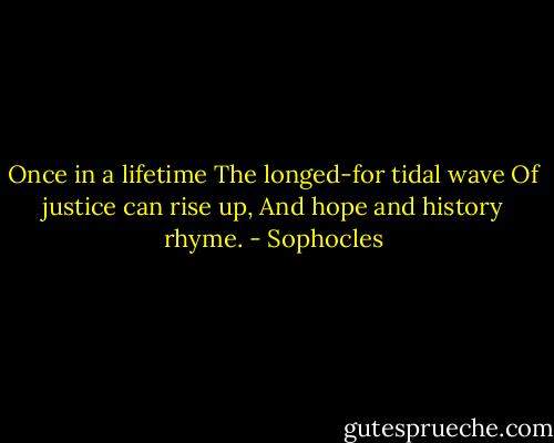 Once in a lifetime<br />The longed-for tidal wave<br />Of justice can rise up,<br />And hope and history rhyme. - Sophocles