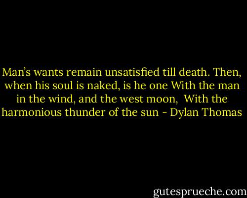 Man’s wants remain unsatisfied till death.<br />Then, when his soul is naked, is he one<br />With the man in the wind, and the west moon, <br />With the harmonious thunder of the sun - Dylan Thomas