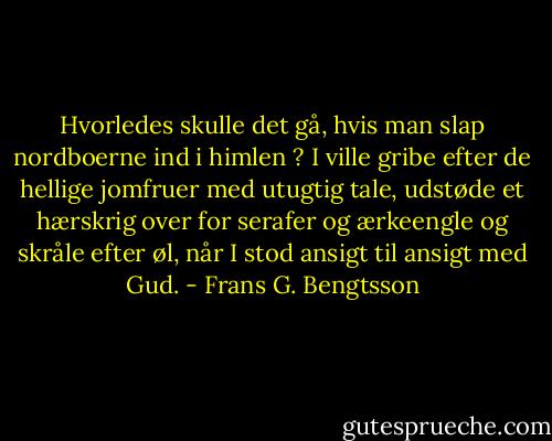 Hvorledes skulle det gå, hvis man slap nordboerne ind i himlen ? I ville gribe efter de hellige jomfruer med utugtig tale, udstøde et hærskrig over for serafer og ærkeengle og skråle efter øl, når I stod ansigt til ansigt med Gud. - Frans G. Bengtsson