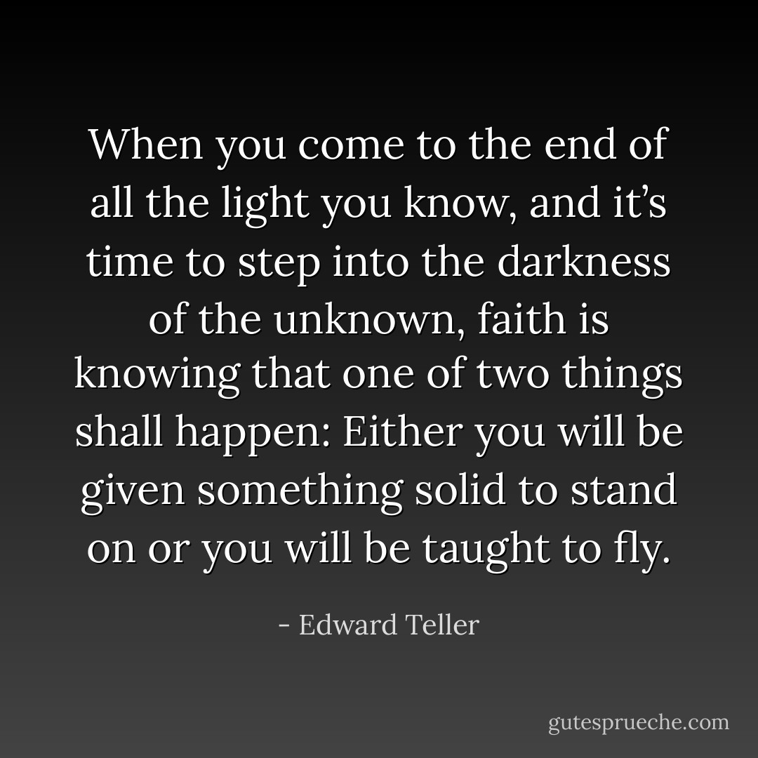 When you come to the end of all the light you know, and it’s time to step into the darkness of the unknown, faith is knowing that one of two things shall happen: Either you will be given something solid to stand on or you will be taught to fly. - Edward Teller