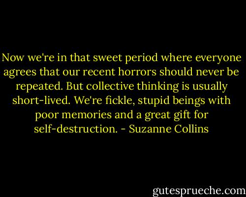 Now we're in that sweet period where everyone agrees that our recent horrors should never be repeated. But collective thinking is usually short-lived. We're fickle, stupid beings with poor memories and a great gift for self-destruction. - Suzanne Collins