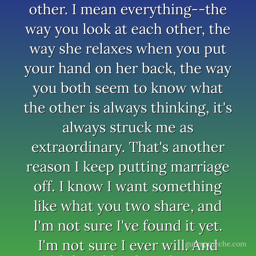 The two of you, there's something uncanny about the way you two are with each other. I mean everything--the way you look at each other, the way she relaxes when you put your hand on her back, the way you both seem to know what the other is always thinking, it's always struck me as extraordinary. That's another reason I keep putting marriage off. I know I want something like what you two share, and I'm not sure I've found it yet. I'm not sure I ever will. And with love like that, they say anything's possible, right? - Nicholas Sparks