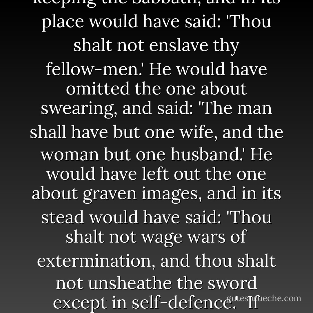 Some Christian lawyers—some eminent and stupid judges—have said and still say, that the Ten Commandments are the foundation of all law.<br /><br />Nothing could be more absurd. Long before these commandments were given there were codes of laws in India and Egypt—laws against murder, perjury, larceny, adultery and fraud. Such laws are as old as human society; as old as the love of life; as old as industry; as the idea of prosperity; as old as human love.<br /><br />All of the Ten Commandments that are good were old; all that were new are foolish. If Jehovah had been civilized he would have left out the commandment about keeping the Sabbath, and in its place would have said: 'Thou shalt not enslave thy fellow-men.' He would have omitted the one about swearing, and said: 'The man shall have but one wife, and the woman but one husband.' He would have left out the one about graven images, and in its stead would have said: 'Thou shalt not wage wars of extermination, and thou shalt not unsheathe the sword except in self-defence.'<br /><br />If Jehovah had been civilized, how much grander the Ten Commandments would have been.<br /><br />All that we call progress—the enfranchisement of man, of labor, the substitution of imprisonment for death, of fine for imprisonment, the destruction of polygamy, the establishing of free speech, of the rights of conscience; in short, all that has tended to the development and civilization of man; all the results of investigation, observation, experience and free thought; all that man has accomplished for the benefit of man since the close of the Dark Ages—has been done in spite of the Old Testament. - Robert G. Ingersoll