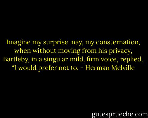 Imagine my surprise, nay, my consternation, when without moving from his privacy, Bartleby, in a singular mild, firm voice, replied, “I would prefer not to. - Herman Melville