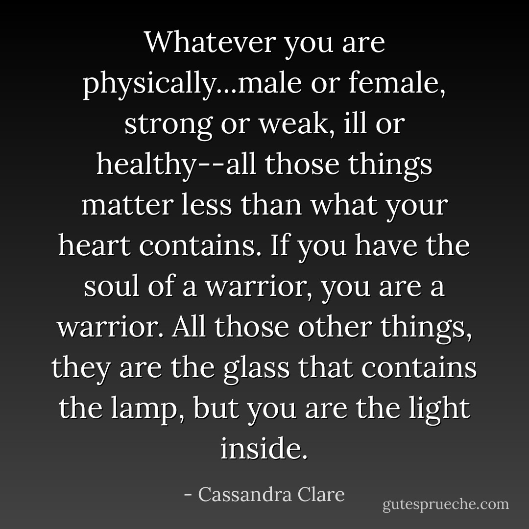 Whatever you are physically...male or female, strong or weak, ill or healthy--all those things matter less than what your heart contains. If you have the soul of a warrior, you are a warrior. All those other things, they are the glass that contains the lamp, but <i>you</i> are the light inside. - Cassandra Clare