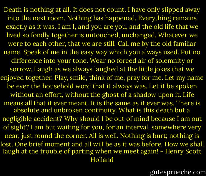 Death is nothing at all. It does not count. I have only slipped away into the next room. Nothing has happened. Everything remains exactly as it was. I am I, and you are you, and the old life that we lived so fondly together is untouched, unchanged. Whatever we were to each other, that we are still. Call me by the old familiar name. Speak of me in the easy way which you always used. Put no difference into your tone. Wear no forced air of solemnity or sorrow. Laugh as we always laughed at the little jokes that we enjoyed together. Play, smile, think of me, pray for me. Let my name be ever the household word that it always was. Let it be spoken without an effort, without the ghost of a shadow upon it. Life means all that it ever meant. It is the same as it ever was. There is absolute and unbroken continuity. What is this death but a negligible accident? Why should I be out of mind because I am out of sight? I am but waiting for you, for an interval, somewhere very near, just round the corner. All is well. Nothing is hurt; nothing is lost. One brief moment and all will be as it was before. How we shall laugh at the trouble of parting when we meet again! - Henry Scott Holland