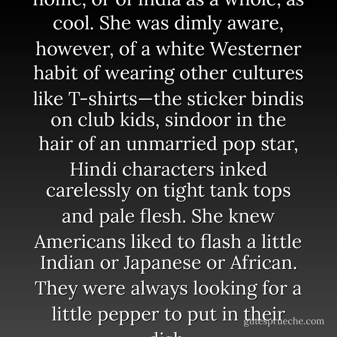 Sejal had not thought of her home, or of India as a whole, as cool. She was dimly aware, however, of a white Westerner habit of wearing other cultures like T-shirts—the sticker bindis on club kids, sindoor in the hair of an unmarried pop star, Hindi characters inked carelessly on tight tank tops and pale flesh. She knew Americans liked to flash a little Indian or Japanese or African. They were always looking for a little pepper to put in their dish. - Adam Rex