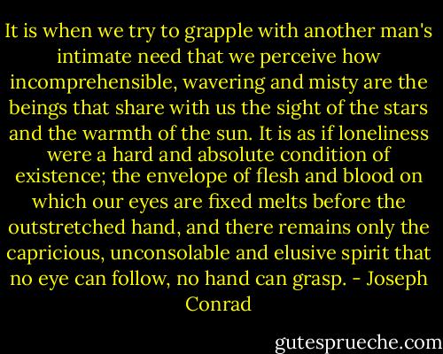 It is when we try to grapple with another man's intimate need that we perceive how incomprehensible, wavering and misty are the beings that share with us the sight of the stars and the warmth of the sun. It is as if loneliness were a hard and absolute condition of existence; the envelope of flesh and blood on which our eyes are fixed melts before the outstretched hand, and there remains only the capricious, unconsolable and elusive spirit that no eye can follow, no hand can grasp. - Joseph Conrad