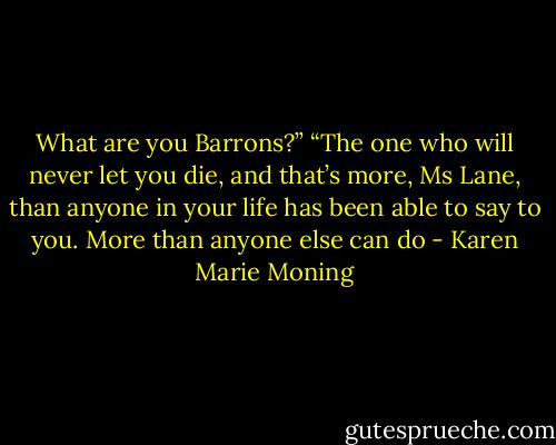 What are you Barrons?”<br />“The one who will never let you die, and that’s more, Ms Lane, than anyone in your life has been able to say to you. More than anyone else can do - Karen Marie Moning