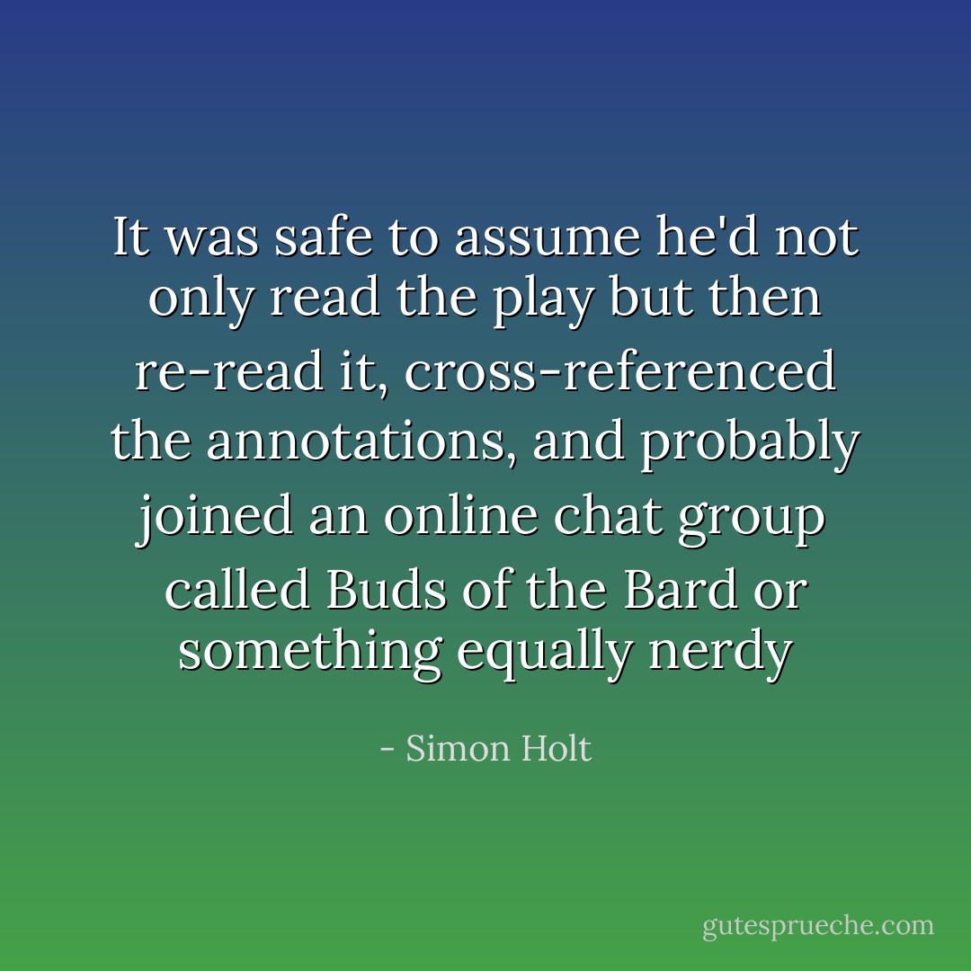 It was safe to assume he'd not only read the play but then re-read it, cross-referenced the annotations, and probably joined an online chat group called Buds of the Bard or something equally nerdy - Simon Holt