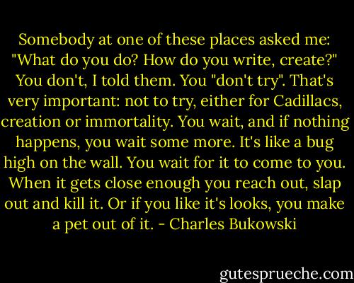 Somebody at one of these places asked me: "What do you do? How do you write, create?" You don't, I told them. You "don't try". That's very important: not to try, either for Cadillacs, creation or immortality. You wait, and if nothing happens, you wait some more. It's like a bug high on the wall. You wait for it to come to you. When it gets close enough you reach out, slap out and kill it. Or if you like it's looks, you make a pet out of it. - Charles Bukowski