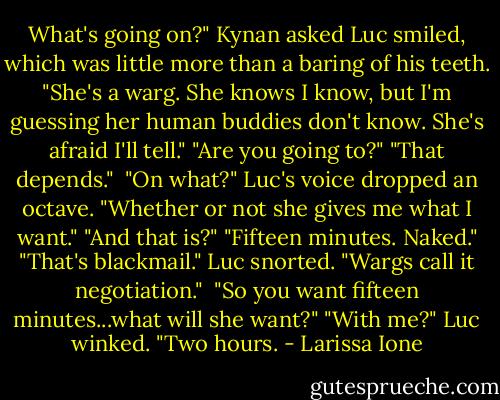 What's going on?" Kynan asked<br />Luc smiled, which was little more than a baring of his teeth. "She's a warg. She knows I know, but I'm guessing her human buddies don't know. She's afraid I'll tell."<br />"Are you going to?"<br />"That depends." <br />"On what?"<br />Luc's voice dropped an octave. "Whether or not she gives me what I want."<br />"And that is?"<br />"Fifteen minutes. Naked."<br />"That's blackmail."<br />Luc snorted. "Wargs call it negotiation." <br />"So you want fifteen minutes...what will she want?"<br />"With me?" Luc winked. "Two hours. - Larissa Ione