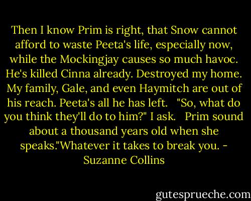 Then I know Prim is right, that Snow cannot afford to waste Peeta's life, especially now, while the Mockingjay causes so much havoc. He's killed Cinna already. Destroyed my home. My family, Gale, and even Haymitch are out of his reach. Peeta's all he has left.<br /><br /> "So, what do you think they'll do to him?" I ask.<br /><br /> Prim sound about a thousand years old when she speaks."Whatever it takes to break you. - Suzanne Collins