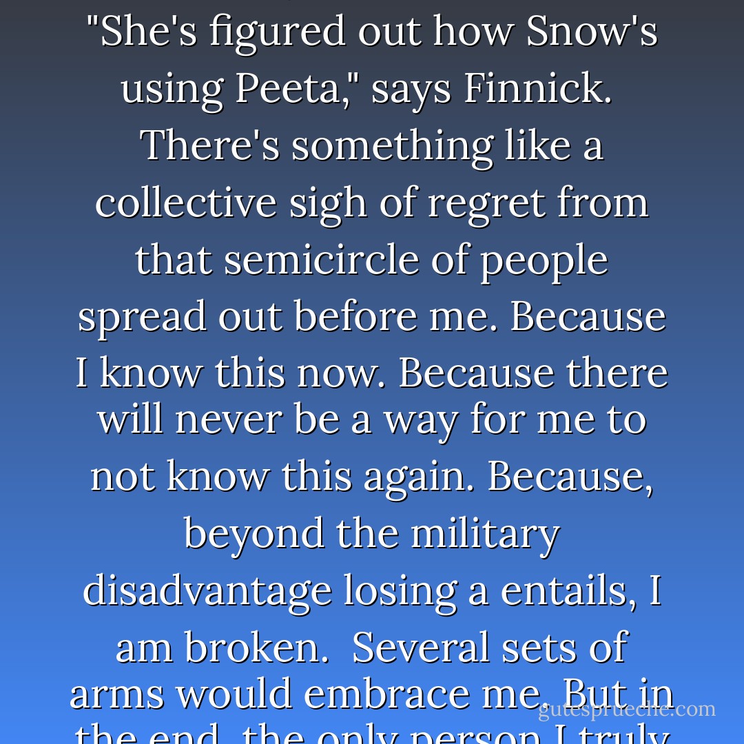It's impossible to be the Mockingjay. Impossible to complete even this one sentence. Because now I know that everything I say will be directly taken out on Peeta. Result in his torture. But not his death, no, nothing so merciful as that. Snow will ensure that his life is much more worse than death.<br /><br />"Cut," I hear Cressida say quietly.<br /><br />"What's wrong with her?" Plutarch says under his breath.<br /><br />"She's figured out how Snow's using Peeta," says Finnick.<br /><br />There's something like a collective sigh of regret from that semicircle of people spread out before me. Because I know this now. Because there will never be a way for me to not know this again. Because, beyond the military disadvantage losing a entails, I am broken.<br /><br />Several sets of arms would embrace me. But in the end, the only person I truly want to comfort me is Haymitch, because he loves Peeta, too. I reach out for him and say something like his name and he's there, holding me and patting my back. "It's okay. It'll be okay, sweetheart." He sits me on a length of broken marble pillar and keeps an arm around me while I sob.<br /><br />"I can't do this anymore," I say.<br /><br />"I know," he says. - Suzanne Collins