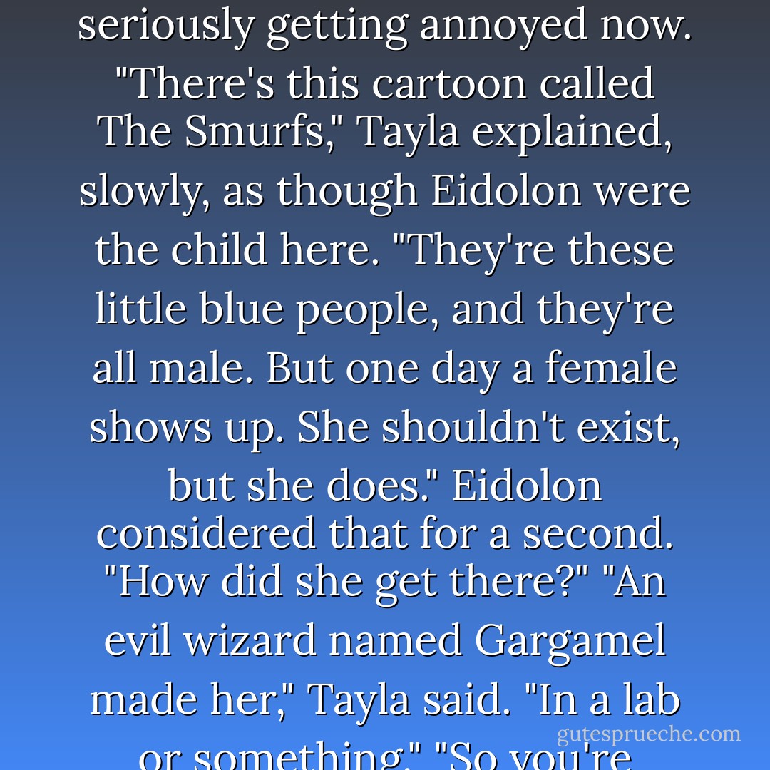 Tayla cursed under her breath. "I was just explaining to Eidolon that Sin is a Smurfette."<br />Wraith swung his big body around to study Sin with blue eyes that were very different from Shade's, E's. and Lore's. Sin's, too. "Nah. Smurfette is way hotter."<br />"What the fuck is a Smurfette?" Eidolon was seriously getting annoyed now.<br />"There's this cartoon called The Smurfs," Tayla explained, slowly, as though Eidolon were the child here.<br />"They're these little blue people, and they're all male. But one day a female shows up. She shouldn't exist, but she does."<br />Eidolon considered that for a second. "How did she get there?"<br />"An evil wizard named Gargamel made her," Tayla said. "In a lab or something."<br />"So you're suggesting that an evil wizard made Sin?"<br />"Of course not, silly. I'm just saying she's a Smurfette. A lone female amongst males."<br />Eidolon frowned. "Did the Smurfette mate with the males?"<br />"Dude." Wraith grimaced. "It's a cartoon. - Larissa Ione