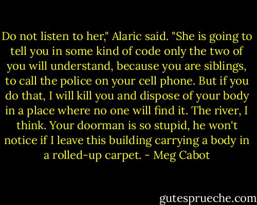 Do not listen to her," Alaric said. "She is going to tell you in some kind of code only the two of you will understand, because you are siblings, to call the police on your cell phone. But if you do that, I will kill you and dispose of your body in a place where no one will find it. The river, I think. Your doorman is so stupid, he won't notice if I leave this building carrying a body in a rolled-up carpet. - Meg Cabot