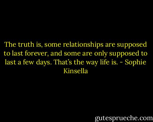 The truth is, some relationships are supposed to last forever, and some are only supposed to last a few days. That’s the way life is. - Sophie Kinsella