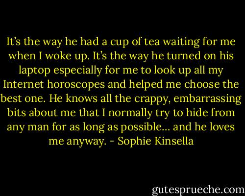 It’s the way he had a cup of tea waiting for me when I woke up. It’s the way he turned on his laptop especially for me to look up all my Internet horoscopes and helped me choose the best one. He knows all the crappy, embarrassing bits about me that I normally try to hide from any man for as long as possible… and he loves me anyway. - Sophie Kinsella