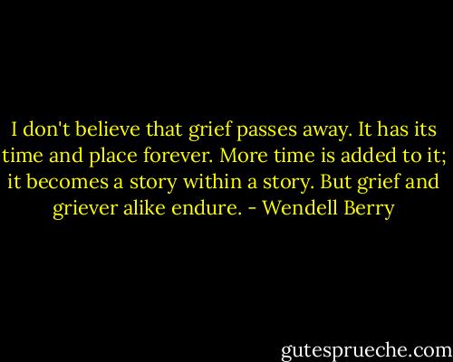 I don't believe that grief passes away. It has its time and place forever. More time is added to it; it becomes a story within a story. But grief and griever alike endure. - Wendell Berry
