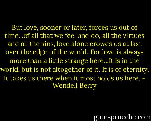 But love, sooner or later, forces us out of time...of all that we feel and do, all the virtues and all the sins, love alone crowds us at last over the edge of the world. For love is always more than a little strange here...It is in the world, but is not altogether of it. It is of eternity. It takes us there when it most holds us here. - Wendell Berry