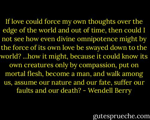 If love could force my own thoughts over the edge of the world and out of time, then could I not see how even divine omnipotence might by the force of its own love be swayed down to the world? ...how it might, because it could know its own creatures only by compassion, put on mortal flesh, become a man, and walk among us, assume our nature and our fate, suffer our faults and our death? - Wendell Berry