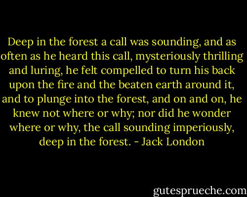 Deep in the forest a call was sounding, and as often as he heard this call, mysteriously thrilling and luring, he felt compelled to turn his back upon the fire and the beaten earth around it, and to plunge into the forest, and on and on, he knew not where or why; nor did he wonder where or why, the call sounding imperiously, deep in the forest. - Jack London