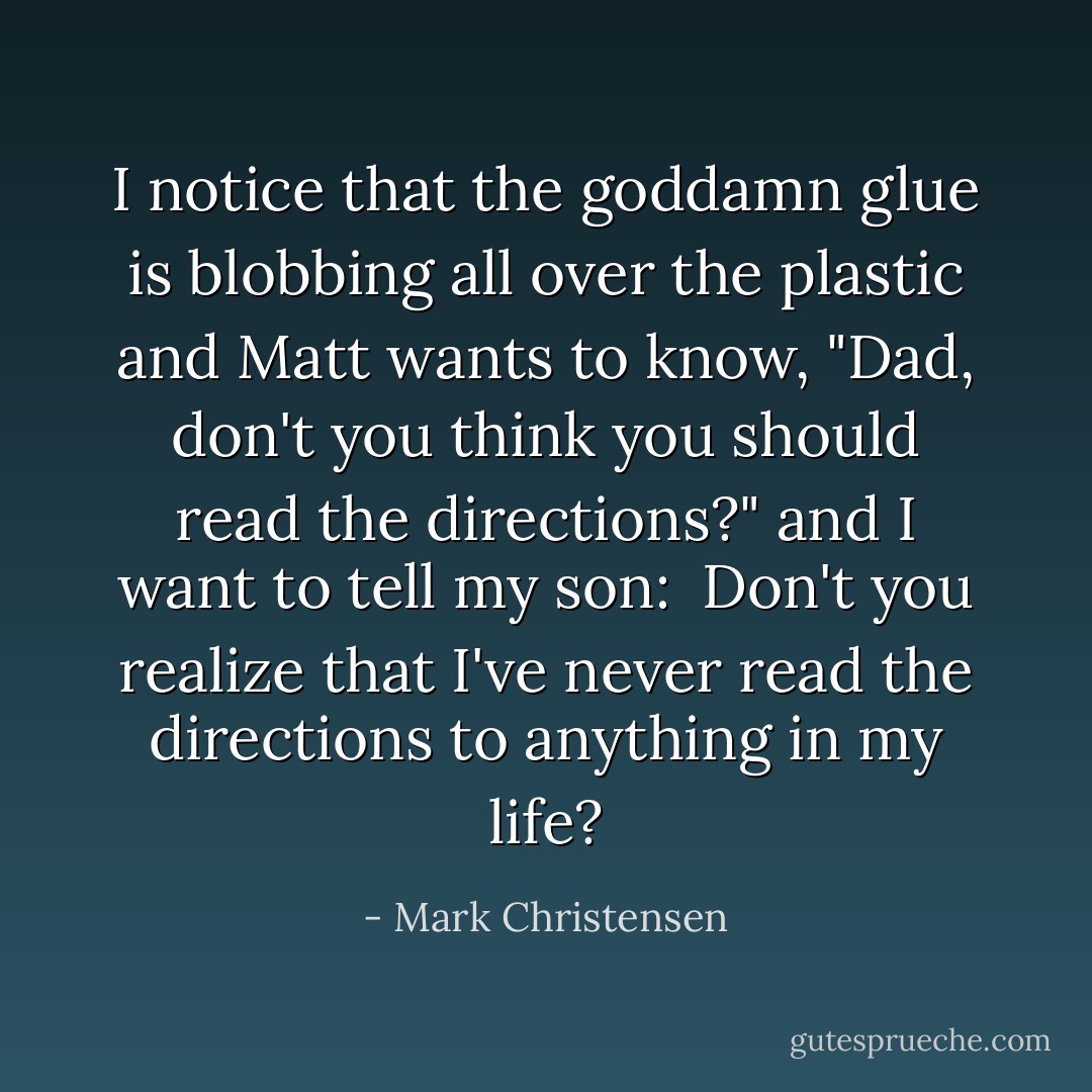 I notice that the goddamn glue is blobbing all over the plastic and Matt wants to know, "Dad, don't you think you should read the directions?" and I want to tell my son: <i> Don't you realize that I've never read the directions to anything in my life?</i> - Mark Christensen