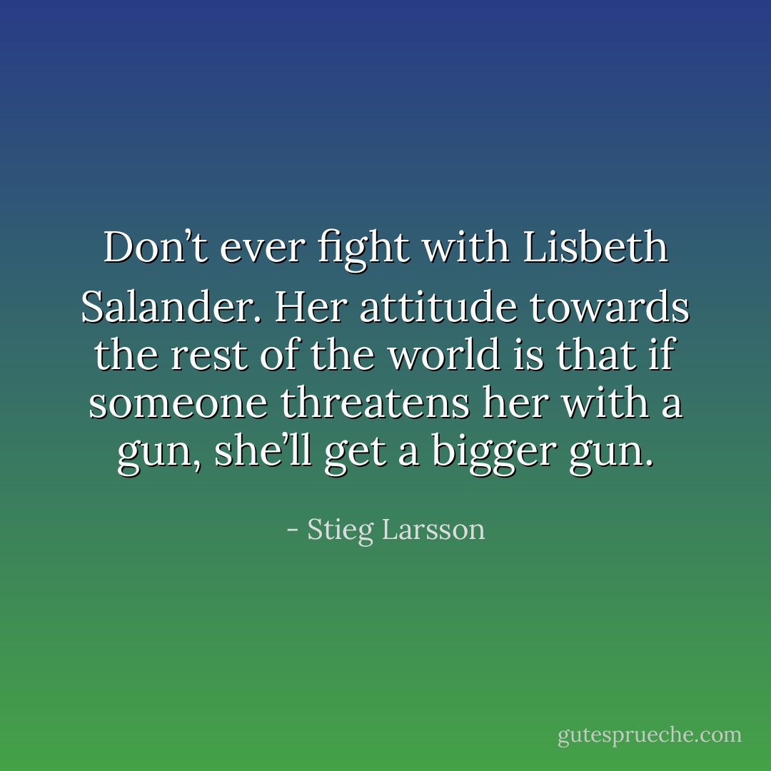 Don’t ever fight with Lisbeth Salander. Her attitude towards the rest of the world is that if someone threatens her with a gun, she’ll get a bigger gun. - Stieg Larsson