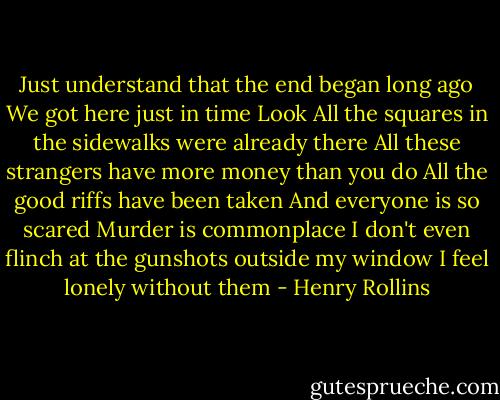 Just understand that the end began long ago<br />We got here just in time<br />Look<br />All the squares in the sidewalks were already there<br />All these strangers have more money than you do<br />All the good riffs have been taken<br />And everyone is so scared<br />Murder is commonplace<br />I don't even flinch at the gunshots outside my window<br />I feel lonely without them - Henry Rollins