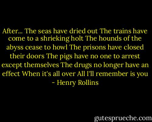 After...<br />The seas have dried out<br />The trains have come to a shrieking holt<br />The hounds of the abyss cease to howl<br />The prisons have closed their doors<br />The pigs have no one to arrest except themselves<br />The drugs no longer have an effect<br />When it's all over<br />All I'll remember is you - Henry Rollins
