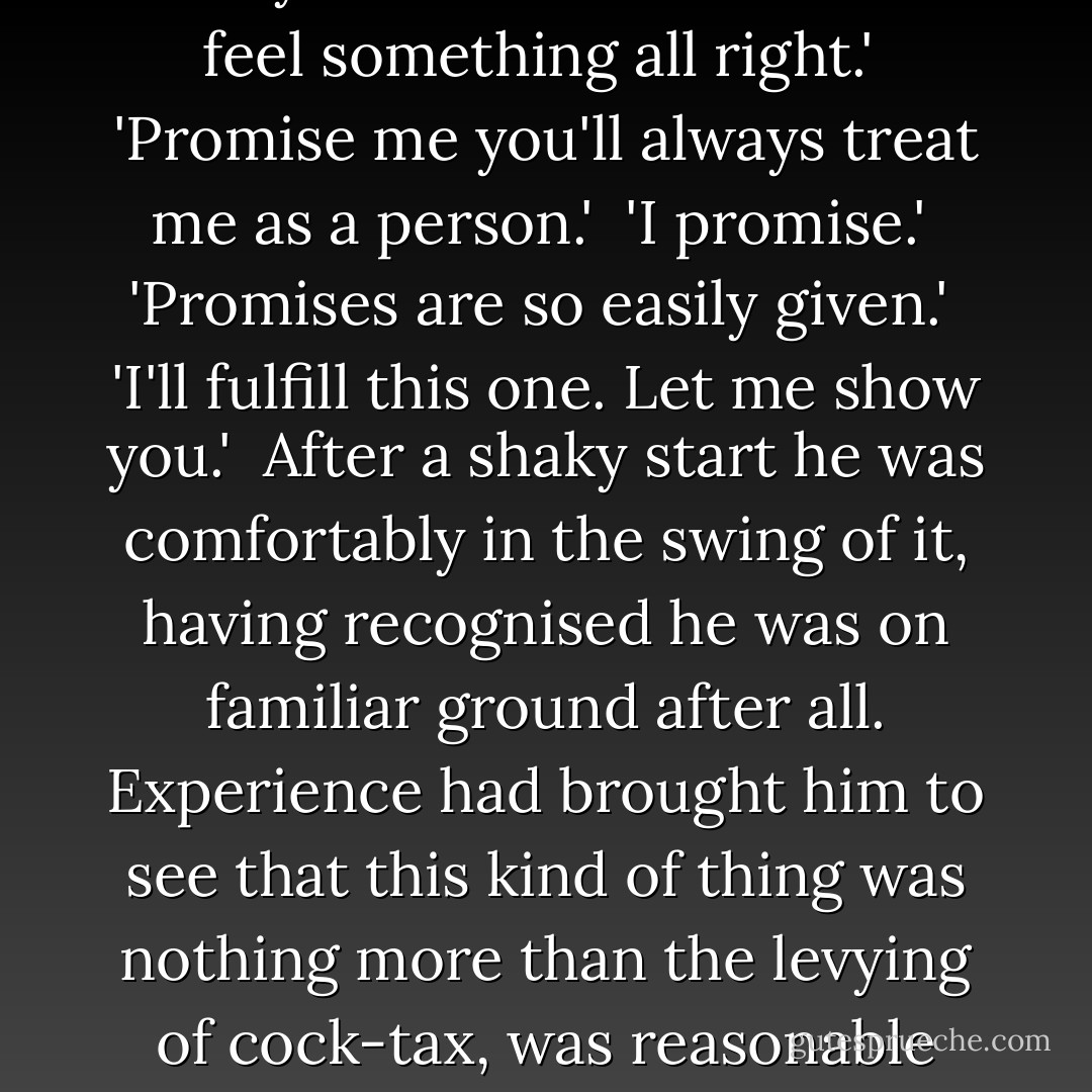 Then, Patrick, you do feel it too? You do feel ... something? It would be so bleak if you felt nothing. That's what scares women, you know.'<br /><br />'I do know, and you needn't be scared. I feel something all right.'<br /><br />'Promise me you'll always treat me as a person.'<br /><br />'I promise.'<br /><br />'Promises are so easily given.'<br /><br />'I'll fulfill this one. Let me show you.'<br /><br />After a shaky start he was comfortably in the swing of it, having recognised he was on familiar ground after all. Experience had brought him to see that this kind of thing was nothing more than the levying of cock-tax, was reasonable and normal, in fact, even though some other parts of experience strongly suggested that what he had shelled out so far was only a down payment. - Kingsley Amis