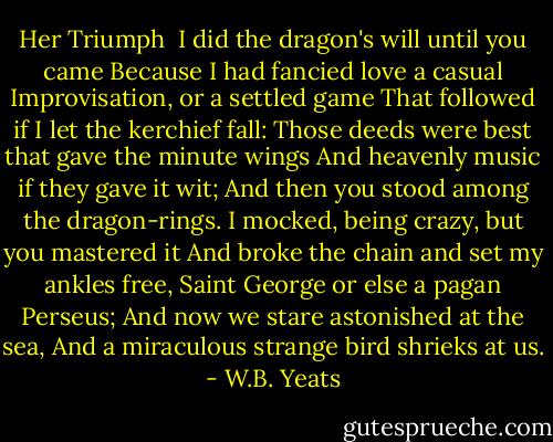 Her Triumph<br /><br />I did the dragon's will until you came<br />Because I had fancied love a casual<br />Improvisation, or a settled game<br />That followed if I let the kerchief fall:<br />Those deeds were best that gave the minute wings<br />And heavenly music if they gave it wit;<br />And then you stood among the dragon-rings.<br />I mocked, being crazy, but you mastered it<br />And broke the chain and set my ankles free,<br />Saint George or else a pagan Perseus;<br />And now we stare astonished at the sea,<br />And a miraculous strange bird shrieks at us. - W.B. Yeats