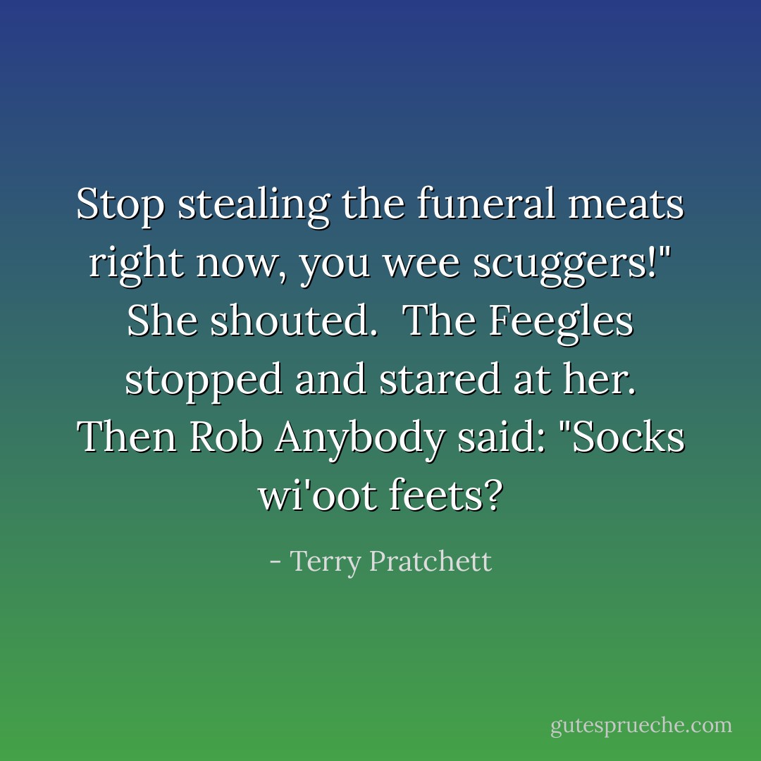 Stop stealing the funeral meats right now, you wee scuggers!" She shouted.<br /><br />The Feegles stopped and stared at her. Then Rob Anybody said: "Socks wi'oot feets? - Terry Pratchett