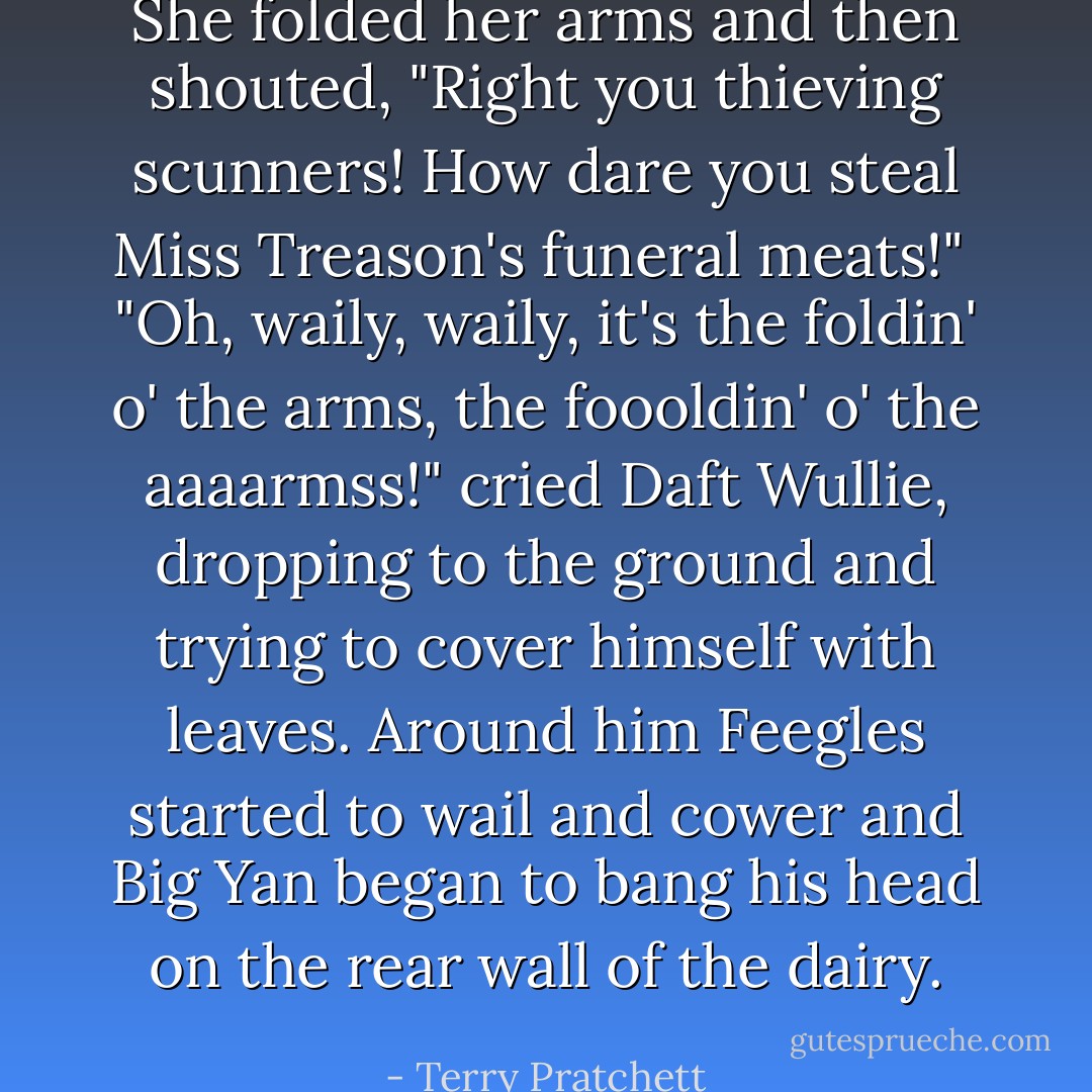 She folded her arms and then shouted, "Right you thieving scunners! How dare you steal Miss Treason's funeral meats!"<br /><br />"Oh, waily, waily, it's the foldin' o' the arms, the foooldin' o' the aaaarmss!" cried Daft Wullie, dropping to the ground and trying to cover himself with leaves. Around him Feegles started to wail and cower and Big Yan began to bang his head on the rear wall of the dairy. - Terry Pratchett