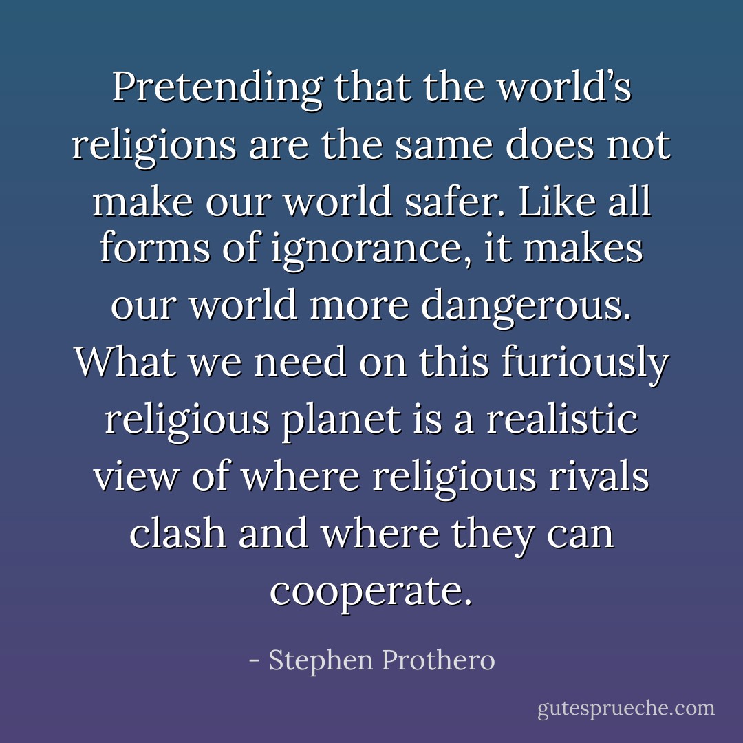 Pretending that the world’s religions are the same does not make our world safer. Like all forms of ignorance, it makes our world more dangerous. What we need on this furiously religious planet is a realistic view of where religious rivals clash and where they can cooperate. - Stephen Prothero