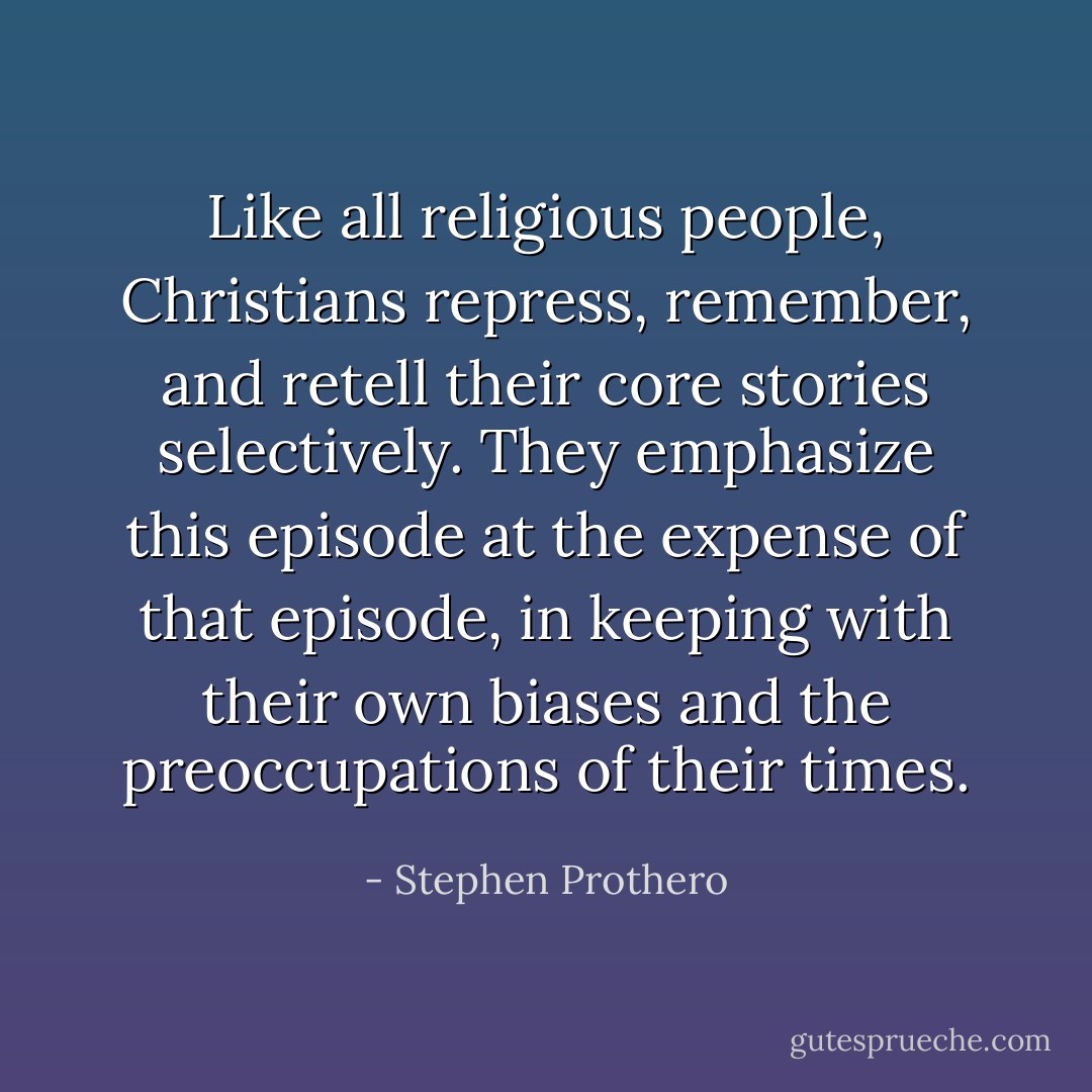 Like all religious people, Christians repress, remember, and retell their core stories selectively. They emphasize this episode at the expense of that episode, in keeping with their own biases and the preoccupations of their times. - Stephen Prothero