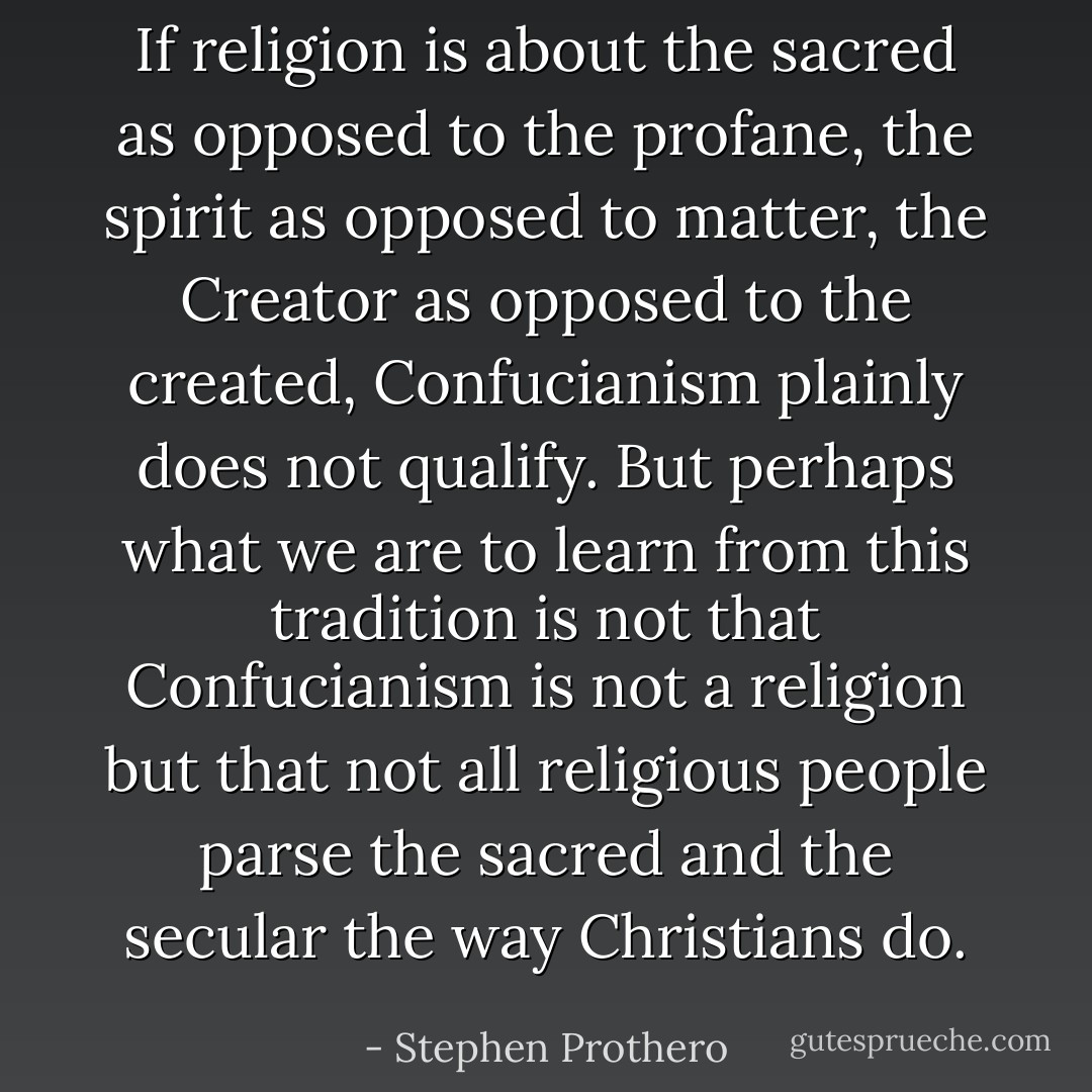 If religion is about the sacred as opposed to the profane, the spirit as opposed to matter, the Creator as opposed to the created, Confucianism plainly does not qualify. But perhaps what we are to learn from this tradition is not that Confucianism is not a religion but that not all religious people parse the sacred and the secular the way Christians do. - Stephen Prothero