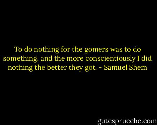 To do nothing for the gomers was to do something, and the more conscientiously I did nothing the better they got. - Samuel Shem