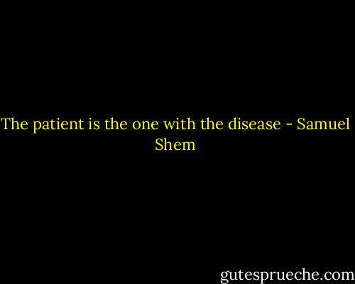 The patient is the one with the disease - Samuel Shem