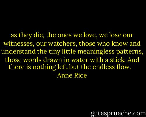as they die, the ones we love, we lose our witnesses, our watchers, those who know and understand the tiny little meaningless patterns, those words drawn in water with a stick. And there is nothing left but the endless flow. - Anne Rice