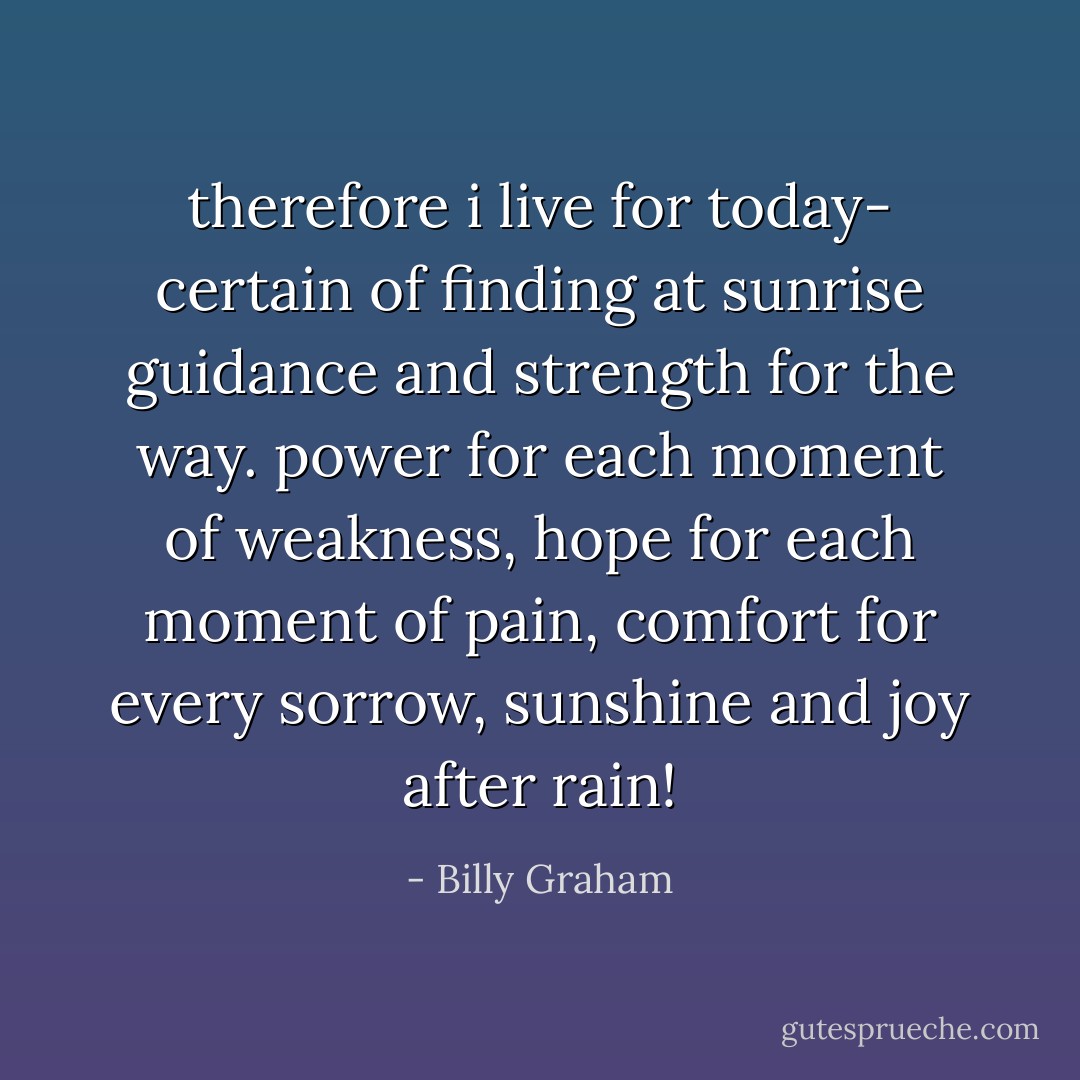 therefore i live for today-<br />certain of finding at sunrise<br />guidance and strength for the way.<br />power for each moment of weakness,<br />hope for each moment of pain,<br />comfort for every sorrow,<br />sunshine and joy after rain! - Billy Graham