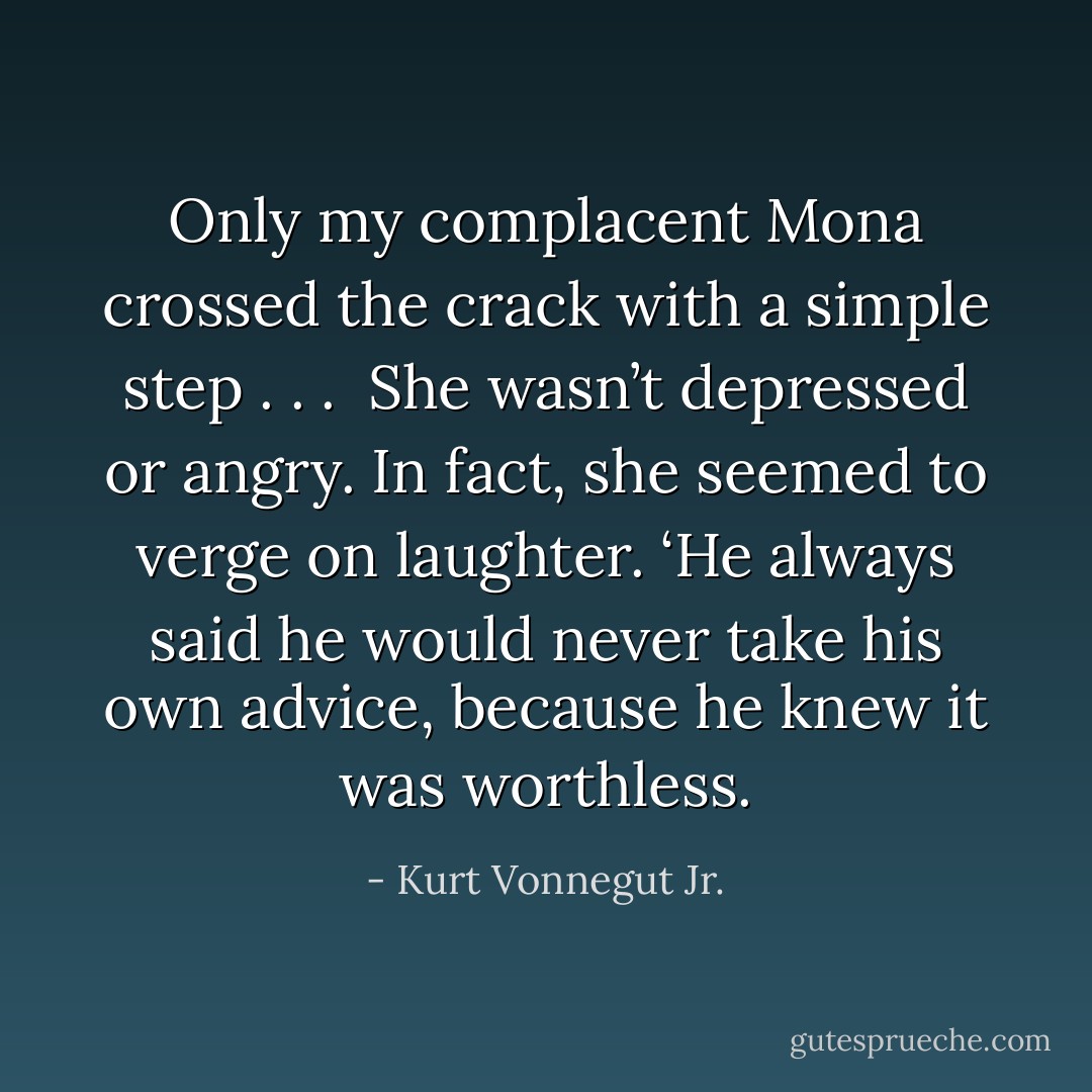 Only my complacent Mona crossed the crack with a simple step . . .<br /><br />She wasn’t depressed or angry. In fact, she seemed to verge on laughter. ‘He always said he would never take his own advice, because he knew it was worthless. - Kurt Vonnegut Jr.